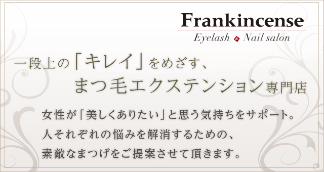 一段上の「キレイ」をめざす、 まつ毛エクステンション専門店　女性が「美しくありたい」と思う気持ちをサポート。 人それぞれの悩みを解消するための、素敵なまつげをご提案させて頂きます。　Frankincense