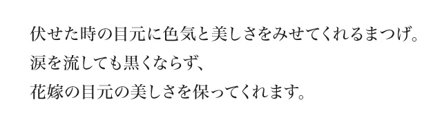 伏せた時の目元に色気と美しさをみせてくれるまつげ。涙を流しても黒くならず、花嫁の目元の美しさを保ってくれます。