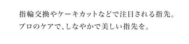 指輪交換やケーキカットなどで注目される指先。プロのケアで、しなやかで美しい指先を。