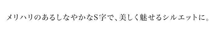 メリハリのあるしなやかなS字で、美しく魅せるシルエットに。