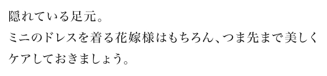 隠れている足元。ミニのドレスを着る花嫁様はもちろん、つま先まで美しくケアしておきましょう。