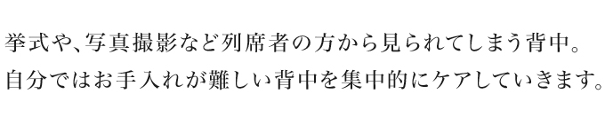 挙式や、写真撮影など列席者の方から見られてしまう背中。自分ではお手入れが難しい背中を集中的にケアしていきます。