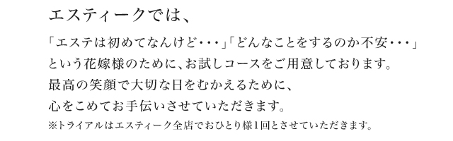 エスティークでは、 「エステは初めてなんけど・・・」「どんなことをするのか不安・・・」という花嫁様のために、お試しコースをご用意しております。 最高の笑顔で大切な日をむかえるために、心をこめてお手伝いさせていただきます。 ※トライアルはエスティーク全店でおひとり様1回とさせていただきます。