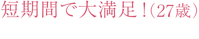 短期間で大満足！ （27歳）