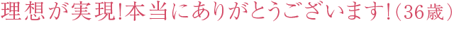 理想が実現！本当にありがとうございます！（36歳）